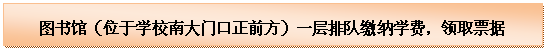 文本框: 图书馆（位于学校南大门口正前方）一层排队缴纳学费，领取票据